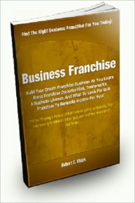 Title: Business Franchise; Build Your Dream Franchise Business As You Learn About Franchise Opportunities, Trademarks, A Business License, And What To Look For In A Franchise To Generate Income For You!, Author: Robert C. Black
