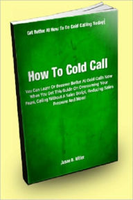 Title: How To Cold Call; You Can Learn Or Become Better at Cold Calls Now When You Get This Guide On Overcoming Your Fears, Calling Without A Sales Script, Reducing Sales Pressure And More!, Author: Jason D. Miller