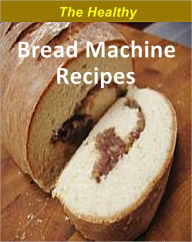 Title: The Healthy Bread Machine Recipes: Over 200 Low-Fat Healthy bread recipes cookbook, Author: Allen Torres