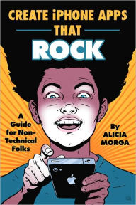 Title: Create iPhone Apps That Rock: A Guide for Non-Technical Folks, Author: Alicia Morga