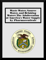 Title: Waste Water, Source Water, and Drinking Water: The Adulteration of America's Water Supply by Pharmaceuticals, Author: U.S. Government Accountability Office