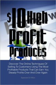 Title: $10 High Profit Products: Discover The Online Techniques Of Selling To Customers Using The Most Profitable Products That Can Earn You Steady Profits Over And Over Again, Author: Spencer B. Hilton