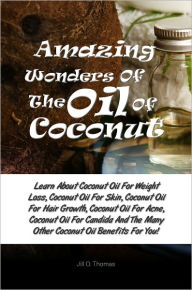 Title: Amazing Wonders Of The Oil Of Coconut: Learn About Coconut Oil For Weight Loss, Coconut Oil For Skin, Coconut Oil For Hair Growth, Coconut Oil For Acne, Coconut Oil For Candida And The Many Other Coconut Oil Benefits For You!, Author: Jill O. Thomas