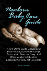 Title: Newborn Baby Care Guide: A New Mom’s Guide On Newborn Baby Names, Newborn Feeding, Baby Health, Newborn Sleep And Other Newborn Baby Care Essentials For The First 12 Months, Author: Grace L. Andrews