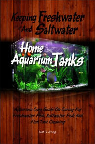 Title: Keeping Freshwater And Saltwater Home Aquarium Tanks : Aquarium Care Guide On Caring For Freshwater Fish, Saltwater Fish And Fish Tank Cleaning, Author: Nat G. Wong