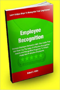 Title: Employee Recognition; Increase Employee Motivation With This Guide That Will Show You The Value Of Effective Recognition Awards And Recognition Programs To Create Happy And Productive Employees, Author: Robert A. White