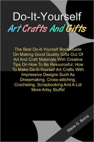 Title: Do-It-Yourself Art Crafts And Gifts: The Best Do-It-Yourself Book Guide On Making Good Quality Gifts Out Of Art And Craft Materials With Creative Tips On How To Be Resourceful, How To Make Do-It-Yourself Art Crafts With Impressive Designs Such As..., Author: Boris