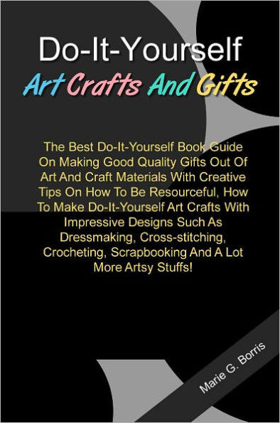 Do-It-Yourself Art Crafts And Gifts: The Best Do-It-Yourself Book Guide On Making Good Quality Gifts Out Of Art And Craft Materials With Creative Tips On How To Be Resourceful, How To Make Do-It-Yourself Art Crafts With Impressive Designs Such As...