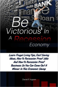 Title: Be Victorious In A Recession Economy: Learn Frugal Living Tips, Cost Saving Ideas, How To Recession Proof Jobs And How To Recession Proof Business So You Can Come Out A Winner In This Economic Slump, Author: Daniel R. Ingram