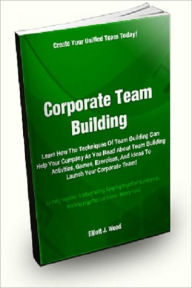 Title: Corporate Team Building; Learn How The Techniques Of Team Building Can Help Your Company As You Read About Team Building Activities, Games, Exercises, And Ideas To Launch Your Corporate Team!, Author: Elliott J. Wood