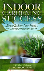Title: Indoor Gardening Success: Discover The Green Thumb Secrets Of The Plant Whisperers And Grow A Lush Indoor Garden Filled With Gorgeous House Plants That Will Be The Envy Of Your Friends!, Author: Rosemary Pine 