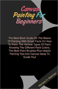 Title: Canvas Painting For Beginners: The Best Book Guide On The Basics Of Painting With Smart Facts On How To Paint, The Various Types Of Paint, Knowing The Different Paint Colors, The Best Paint Brushes Plus Helpful Painting Tips And Canvas Ideas To Guide You!, Author: Hartman