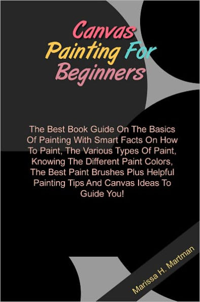 Canvas Painting For Beginners: The Best Book Guide On The Basics Of Painting With Smart Facts On How To Paint, The Various Types Of Paint, Knowing The Different Paint Colors, The Best Paint Brushes Plus Helpful Painting Tips And Canvas Ideas To Guide You!