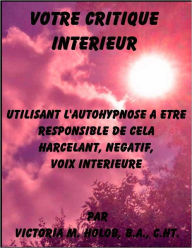 Title: VOTRE CRITIQUE INTERIEUR, Utilisant L'Autohypnose A Etre Responsable De Dela Harcelant, Negatif, Voix Interieure, Author: Victoria M. Holob