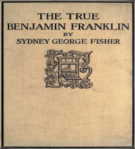 Title: The True Benjamin Franklin: A Biography Classic By Sydney George Fisher!, Author: Sydney George Fisher
