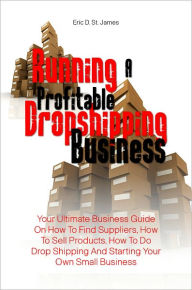 Title: Running A Profitable Dropshipping Business: Your Ultimate Business Guide On How To Find Suppliers, How To Sell Products, How To Do Drop Shipping And Starting Your Own Small Business, Author: Eric D. St. James