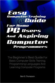 Title: Easy Computer Training Guide For Home PC Users and Aspiring Computer Programmers: The Beginner’s Best Guide For Basic Computer Skills Training, Programming Languages And Learning Computer Programs, Author: Ben G. Thompson