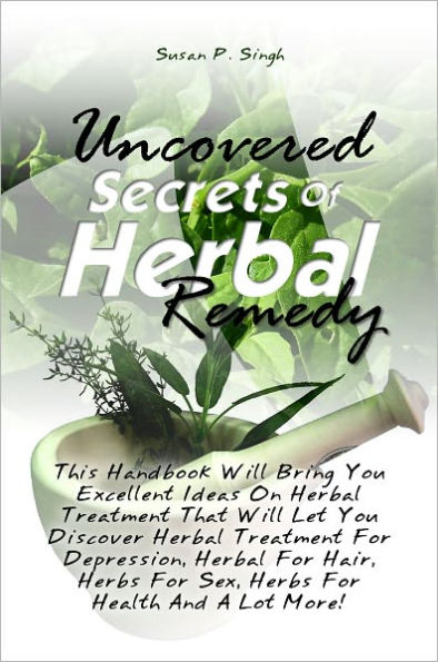 Uncovered Secrets Of Herbal Remedy: This Handbook Will Bring You Excellent Ideas On Herbal Treatment That Will Let You Discover Herbal Treatment For Depression, Herbal For Hair, Herbs For Sex, Herbs For Health And A Lot More!