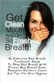 Title: Get Clean Mouth And Oh So Fresh Breath! An Extensive Bad Breath Treatments Guide To Stop Bad Breath With Proven Bad Breath Home Remedies, Halitosis Cures And Tips For Oral Hygiene, Author: Josh T. Miah