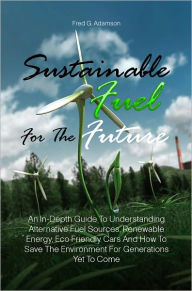 Title: Sustainable Fuel For The Future: An In-Depth Guide To Understanding Alternative Fuel Sources, Renewable Energy, Eco Friendly Cars And How To Save The Environment For Generations Yet To Come, Author: Fred G. Adamson