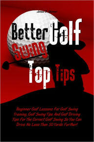 Title: Better Golf Swing Top Tips: Beginner Golf Lessons For Golf Swing Training, Golf Swing Tips And Golf Driving Tips For The Correct Golf Swing So You Can Drive No Less Than 50 Yards Further!, Author: James D. Skinner