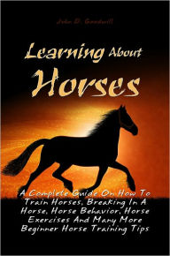 Title: Learning About Horses: A Complete Guide On How To Train Horses, Breaking In A Horse, Horse Behavior, Horse Exercises And Many More Beginner Horse Training Tips, Author: John D. Goodwill