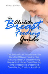 Title: The Absolute Breast Feeding Guide: This Book Will Let You Discover The Benefits Of Breast Feeding Plus Amazing Ideas On Breast Feeding Help Which Includes Breast Feeding Pumps, Reasons To Breast Feed, Breastfeeding Positions And More!, Author: Humiston