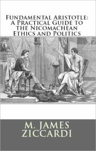 Title: Fundamental Aristotle: A Practical Guide To The Nicomachean Ethics and Politics, Author: M. James Ziccardi