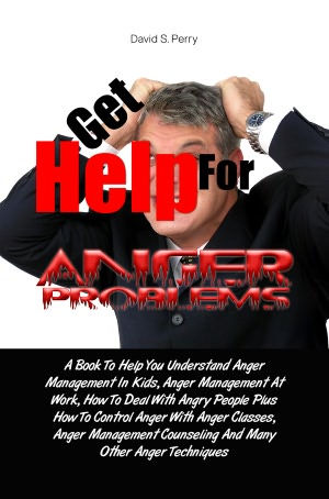 Get Help For Anger Problems: A Book To Help You Understand Anger Management In Kids, Anger Management At Work, How To Deal With Angry People Plus How To Control Anger With Anger Classes, Anger Management Counseling And Many Other Anger Techniques