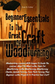 Title: Beginner Essentials To The Great Craft Of Wood Turning:Woodworking Lessons With Images To Guide The Learner About The Wood Lathe, Tools For Woodturning, Lathe Woodturning, Woodturning Chucks, Spindle Turning, Face Plate Turning Plus Beginner Lathe Project, Author: Evan B. Collier