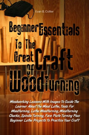 Beginner Essentials To The Great Craft Of Wood Turning:Woodworking Lessons With Images To Guide The Learner About The Wood Lathe, Tools For Woodturning, Lathe Woodturning, Woodturning Chucks, Spindle Turning, Face Plate Turning Plus Beginner Lathe Project