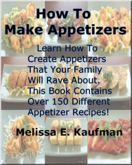 Title: How To Make Appetizers; You'll Learn How To Create Appetizers That Your Family Will Rave About. This Book Contains Over 150 Different Appetizer Ideas!, Author: Melissa Kaufman