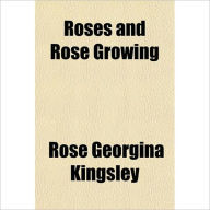 Title: Roses And Rose Growing: An Instructional Gardening Classic By Rose Georgina Kingsley!, Author: Rose Georgina Kingsley