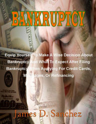 Title: Bankruptcy: Equip Yourself To Make A Wise Decision About Bankruptcy And What To Expect After Filing Bankruptcy When Applying For Credit Cards, Mortgages, Or Refinancing, Author: James D. Sanchez