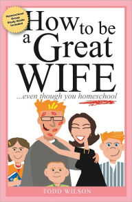 Title: How to Be a Great Wife Even Though You Homeschool, Author: Todd Wilson