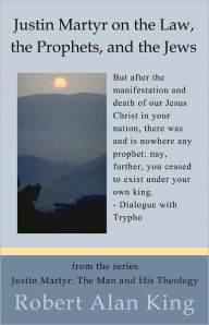 Title: Justin Martyr on the Law, the Prophets, and the Jews, Author: Robert Alan King