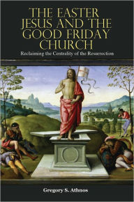 Title: The Easter Jesus and the Good Friday Church: Reclaiming the Centrality of the Resurrection, Author: Gregory S. Athnos