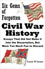 Title: Six Gems of Forgotten Civil War History: Essays That Did Not Make it Into the Dissertation, But Were Too Much Fun to Discard, Author: Frank W Sweet
