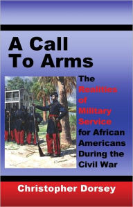 Title: A Call to Arms: The Realities of Military Service for African Americans During the Civil War, Author: Christopher Dorsey