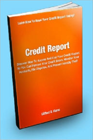 Title: Credit Report; Discover How To Access And Use Your Credit Report So You Can Improve Your Credit Score, Monitor Your Accounts, File Disputes, And Prevent Identity Theft, Author: Clifford B. Flores