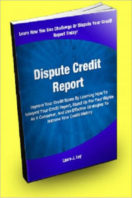 Title: Dispute Credit Report; Improve Your Credit Score By Learning How To Interpret Your Credit Report, Stand Up For Your Rights As A Consumer, And Use Effective Strategies To Dispute Your Credit History, Author: Laura J. Ley