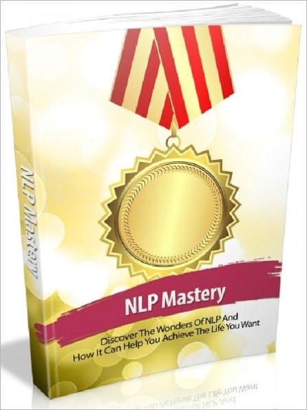 NLP Mastery - Discover The Wonders Of NLP And How It Can Help You Achieve The Life You Want