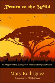 Title: Return to the Wild: An Allegory of the Journey from Institutional to Organic Church, Author: Mary Rodriguez