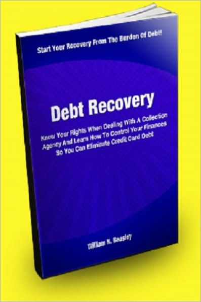 Debt Recovery; Know Your Rights When Dealing With A Collection Agency And Learn How To Control Your Finances So You Can Eliminate Credit Card Debt
