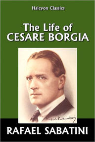 Title: The Life of Cesare Borgia by Rafael Sabatini, Author: Rafael Sabatini