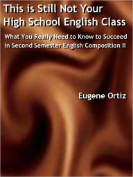 Title: This is Still Not Your High School English Class: What You Really Need to Know to Succeed in Second Semester English Composition II, Author: Eugene Ortiz