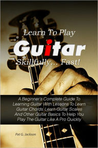 Title: Learn To Play Guitar Skillfully…Fast! A Beginner’s Complete Guide To Learning Guitar With Lessons To Learn Guitar Chords, Learn Guitar Scales And Other Guitar Basics To Help You Play The Guitar Like A Pro Quickly, Author: Pat G. Jackson