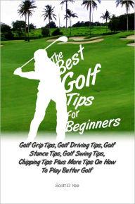 Title: The Best Golf Tips For Beginners: Golf Grip Tips, Golf Driving Tips, Golf Stance Tips, Golf Swing Tips, Chipping Tips Plus More Tips On How To Play Better Golf, Author: Scott O. Yee