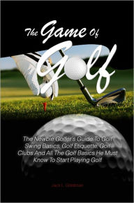 Title: The Game Of Golf:The Newbie Golfer’s Guide To Golf Swing Basics, Golf Etiquette, Golf Clubs And All The Golf Basics He Must Know To Start Playing Golf, Author: Jack L. Goldman