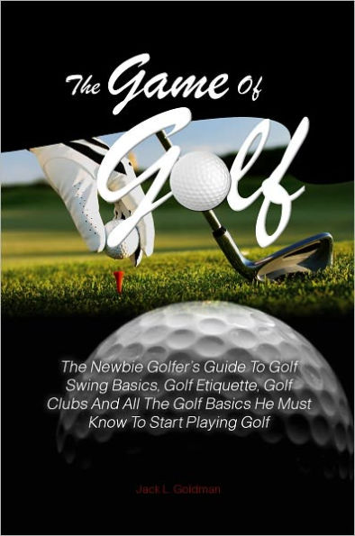 The Game Of Golf:The Newbie Golfer’s Guide To Golf Swing Basics, Golf Etiquette, Golf Clubs And All The Golf Basics He Must Know To Start Playing Golf